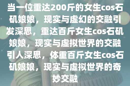 当一位重达200斤的女生cos石矶娘娘，现实与虚幻的交融引发深思，重达百斤女生cos石矶娘娘，现实与虚拟世界的交融引人深思，体重百斤女生cos石矶娘娘，现实与虚拟世界的奇妙交融