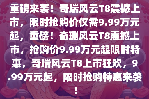 重磅来袭！奇瑞风云T8震撼上市，限时抢购价仅需9.99万元起，重磅！奇瑞风云T8震撼上市，抢购价9.99万元起限时特惠，奇瑞风云T8上市狂欢，9.99万元起，限时抢购特惠来袭！