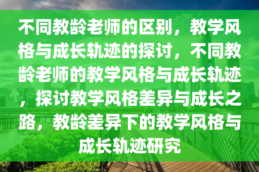 不同教龄老师的区别，教学风格与成长轨迹的探讨，不同教龄老师的教学风格与成长轨迹，探讨教学风格差异与成长之路，教龄差异下的教学风格与成长轨迹研究