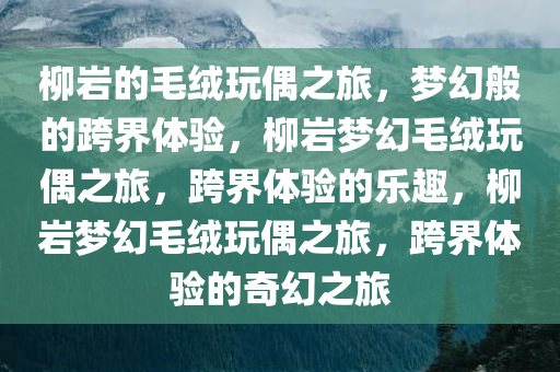 柳岩的毛绒玩偶之旅，梦幻般的跨界体验，柳岩梦幻毛绒玩偶之旅，跨界体验的乐趣，柳岩梦幻毛绒玩偶之旅，跨界体验的奇幻之旅