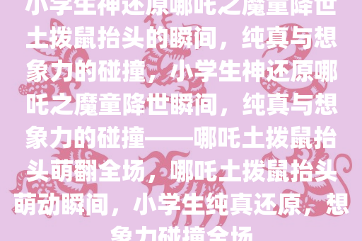 小学生神还原哪吒之魔童降世土拨鼠抬头的瞬间，纯真与想象力的碰撞，小学生神还原哪吒之魔童降世瞬间，纯真与想象力的碰撞——哪吒土拨鼠抬头萌翻全场，哪吒土拨鼠抬头萌动瞬间，小学生纯真还原，想象力碰撞全场