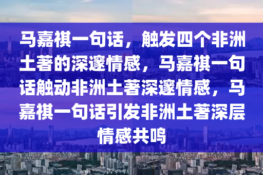 马嘉祺一句话，触发四个非洲土著的深邃情感，马嘉祺一句话触动非洲土著深邃情感，马嘉祺一句话引发非洲土著深层情感共鸣