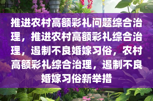 推进农村高额彩礼问题综合治理，推进农村高额彩礼综合治理，遏制不良婚嫁习俗，农村高额彩礼综合治理，遏制不良婚嫁习俗新举措