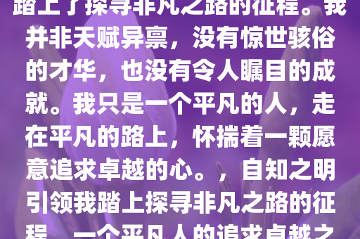 我知道自己太普通了。但我坚信，正是这种自知之明，让我踏上了探寻非凡之路的征程。我并非天赋异禀，没有惊世骇俗的才华，也没有令人瞩目的成就。我只是一个平凡的人，走在平凡的路上，怀揣着一颗愿意追求卓越的心。，自知之明引领我踏上探寻非凡之路的征程，一个平凡人的追求卓越之路，平凡之路上的非凡追求，自知之明与卓越之旅