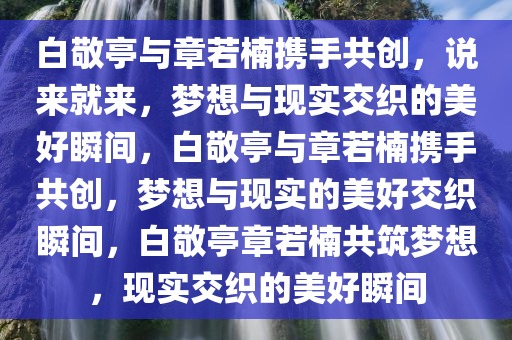 白敬亭与章若楠携手共创，说来就来，梦想与现实交织的美好瞬间，白敬亭与章若楠携手共创，梦想与现实的美好交织瞬间，白敬亭章若楠共筑梦想，现实交织的美好瞬间