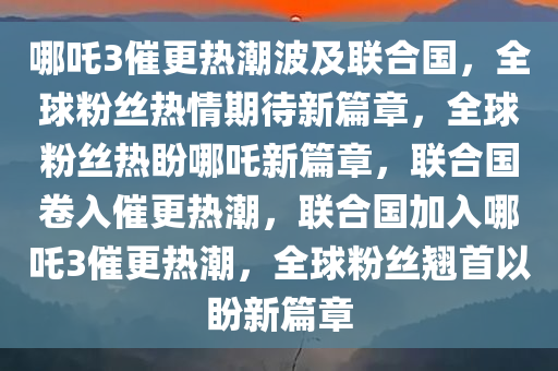 哪吒3催更热潮波及联合国，全球粉丝热情期待新篇章，全球粉丝热盼哪吒新篇章，联合国卷入催更热潮，联合国加入哪吒3催更热潮，全球粉丝翘首以盼新篇章