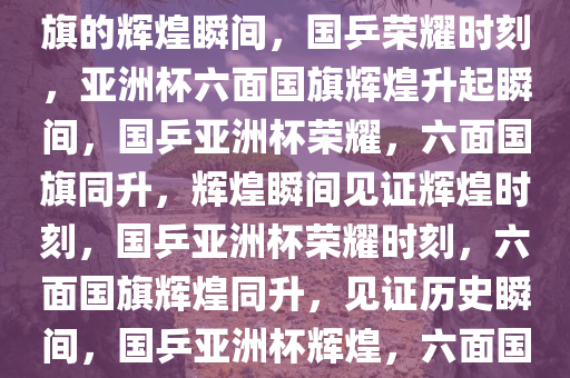国乒荣耀，亚洲杯升起六面国旗的辉煌瞬间，国乒荣耀时刻，亚洲杯六面国旗辉煌升起瞬间，国乒亚洲杯荣耀，六面国旗同升，辉煌瞬间见证辉煌时刻，国乒亚洲杯荣耀时刻，六面国旗辉煌同升，见证历史瞬间，国乒亚洲杯辉煌，六面国旗同升，共创荣耀时刻