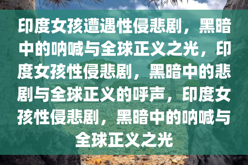 印度女孩遭遇性侵悲剧，黑暗中的呐喊与全球正义之光，印度女孩性侵悲剧，黑暗中的悲剧与全球正义的呼声，印度女孩性侵悲剧，黑暗中的呐喊与全球正义之光