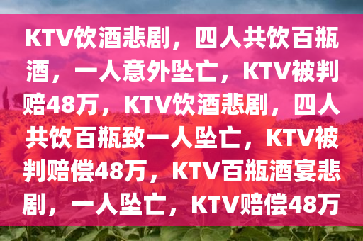 KTV饮酒悲剧，四人共饮百瓶酒，一人意外坠亡，KTV被判赔48万，KTV饮酒悲剧，四人共饮百瓶致一人坠亡，KTV被判赔偿48万，KTV百瓶酒宴悲剧，一人坠亡，KTV赔偿48万