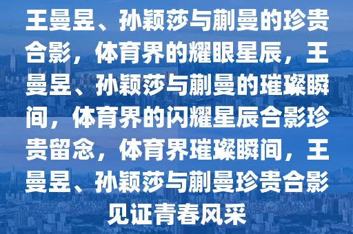 王曼昱、孙颖莎与蒯曼的珍贵合影，体育界的耀眼星辰，王曼昱、孙颖莎与蒯曼的璀璨瞬间，体育界的闪耀星辰合影珍贵留念，体育界璀璨瞬间，王曼昱、孙颖莎与蒯曼珍贵合影见证青春风采