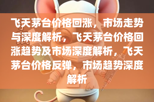 飞天茅台价格回涨，市场走势与深度解析，飞天茅台价格回涨趋势及市场深度解析，飞天茅台价格反弹，市场趋势深度解析
