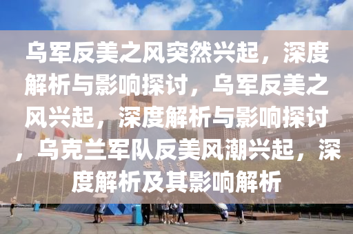 乌军反美之风突然兴起，深度解析与影响探讨，乌军反美之风兴起，深度解析与影响探讨，乌克兰军队反美风潮兴起，深度解析及其影响解析