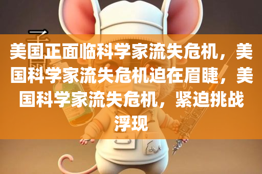 美国正面临科学家流失危机，美国科学家流失危机迫在眉睫，美国科学家流失危机，紧迫挑战浮现