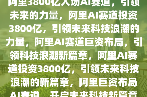 阿里3800亿入场AI赛道，引领未来的力量，阿里AI赛道投资3800亿，引领未来科技浪潮的力量，阿里AI赛道巨资布局，引领科技浪潮新篇章，阿里AI赛道投资3800亿，引领未来科技浪潮的新篇章，阿里巨资布局AI赛道，开启未来科技新篇章