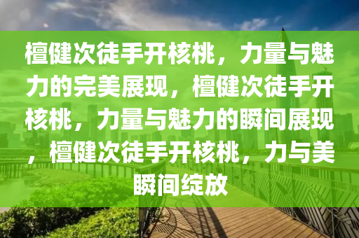檀健次徒手开核桃，力量与魅力的完美展现，檀健次徒手开核桃，力量与魅力的瞬间展现，檀健次徒手开核桃，力与美瞬间绽放