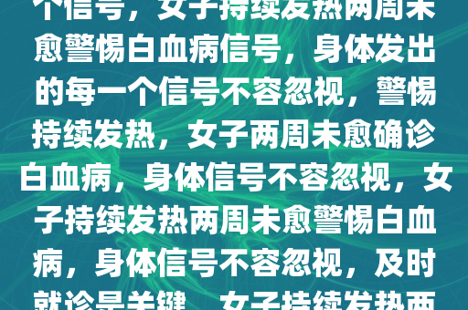 女子持续发热两周未愈确诊白血病——警惕身体发出的每一个信号，女子持续发热两周未愈警惕白血病信号，身体发出的每一个信号不容忽视，警惕持续发热，女子两周未愈确诊白血病，身体信号不容忽视，女子持续发热两周未愈警惕白血病，身体信号不容忽视，及时就诊是关键，女子持续发热两周未愈确诊白血病，警示身体信号的重要性