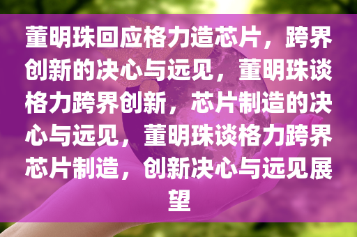 董明珠回应格力造芯片，跨界创新的决心与远见，董明珠谈格力跨界创新，芯片制造的决心与远见，董明珠谈格力跨界芯片制造，创新决心与远见展望