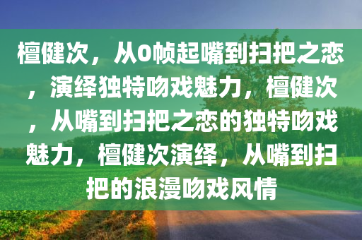 檀健次，从0帧起嘴到扫把之恋，演绎独特吻戏魅力，檀健次，从嘴到扫把之恋的独特吻戏魅力，檀健次演绎，从嘴到扫把的浪漫吻戏风情
