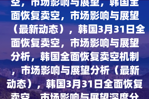 韩国计划在3月31日全面恢复卖空，市场影响与展望，韩国全面恢复卖空，市场影响与展望（最新动态），韩国3月31日全面恢复卖空，市场影响与展望分析，韩国全面恢复卖空机制，市场影响与展望分析（最新动态），韩国3月31日全面恢复卖空，市场影响与展望深度分析