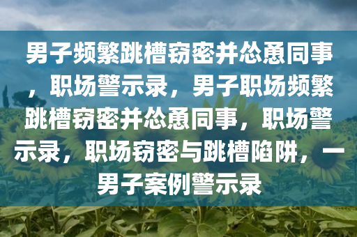 男子频繁跳槽窃密并怂恿同事，职场警示录，男子职场频繁跳槽窃密并怂恿同事，职场警示录，职场窃密与跳槽陷阱，一男子案例警示录