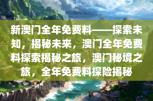 新澳门全年免费料——探索未知，揭秘未来，澳门全年免费料探索揭秘之旅，澳门秘境之旅，全年免费料探险揭秘