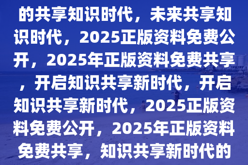 2025正版资料免费公开，未来的共享知识时代，未来共享知识时代，2025正版资料免费公开，2025年正版资料免费共享，开启知识共享新时代，开启知识共享新时代，2025正版资料免费公开，2025年正版资料免费共享，知识共享新时代的开启