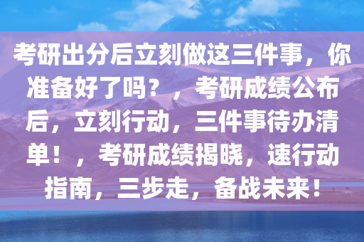 考研出分后立刻做这三件事，你准备好了吗？，考研成绩公布后，立刻行动，三件事待办清单！，考研成绩揭晓，速行动指南，三步走，备战未来！