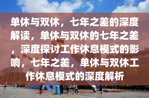 单休与双休，七年之差的深度解读，单休与双休的七年之差，深度探讨工作休息模式的影响，七年之差，单休与双休工作休息模式的深度解析