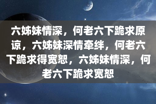 六姊妹情深，何老六下跪求原谅，六姊妹深情牵绊，何老六下跪求得宽恕，六姊妹情深，何老六下跪求宽恕