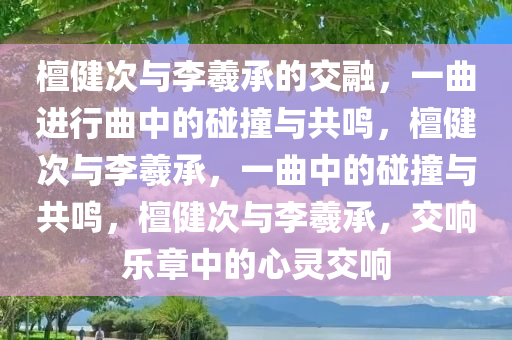 檀健次与李羲承的交融，一曲进行曲中的碰撞与共鸣，檀健次与李羲承，一曲中的碰撞与共鸣，檀健次与李羲承，交响乐章中的心灵交响