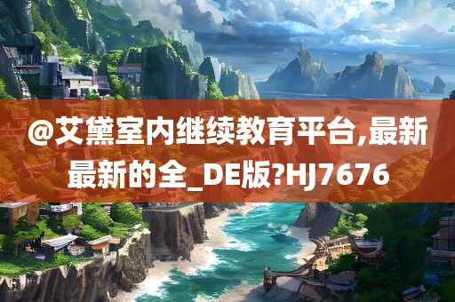 @艾黛室内继续教育平台,最新最新的全_DE版?HJ7676