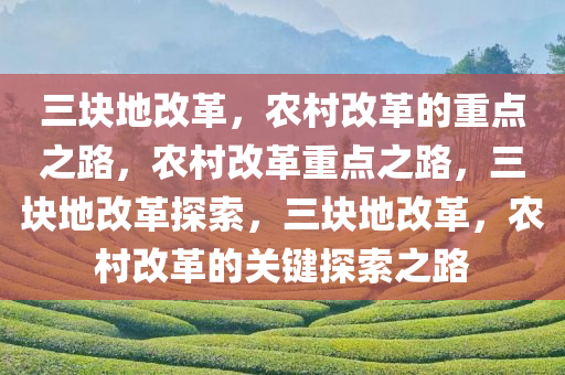 三块地改革，农村改革的重点之路，农村改革重点之路，三块地改革探索，三块地改革，农村改革的关键探索之路