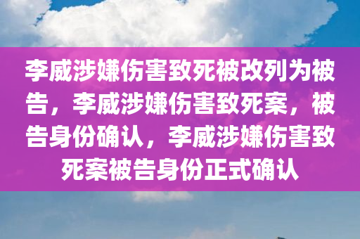 李威涉嫌伤害致死被改列为被告，李威涉嫌伤害致死案，被告身份确认，李威涉嫌伤害致死案被告身份正式确认