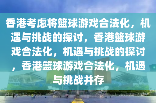 香港考虑将篮球游戏合法化，机遇与挑战的探讨，香港篮球游戏合法化，机遇与挑战的探讨，香港篮球游戏合法化，机遇与挑战并存