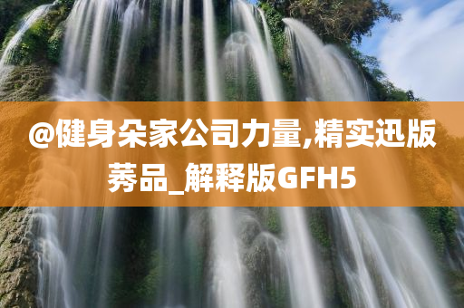 @健身朵家公司力量,精实迅版莠品_解释版GFH5