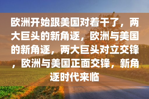 欧洲开始跟美国对着干了，两大巨头的新角逐，欧洲与美国的新角逐，两大巨头对立交锋，欧洲与美国正面交锋，新角逐时代来临