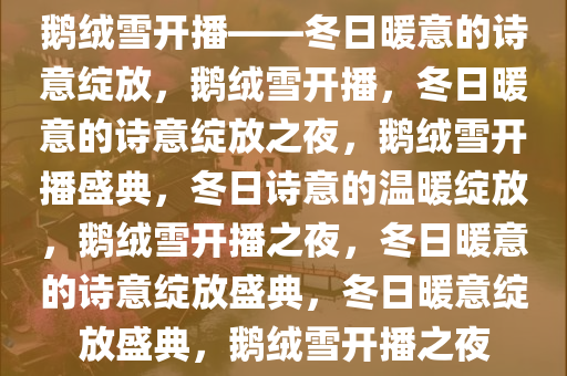 鹅绒雪开播——冬日暖意的诗意绽放，鹅绒雪开播，冬日暖意的诗意绽放之夜，鹅绒雪开播盛典，冬日诗意的温暖绽放，鹅绒雪开播之夜，冬日暖意的诗意绽放盛典，冬日暖意绽放盛典，鹅绒雪开播之夜