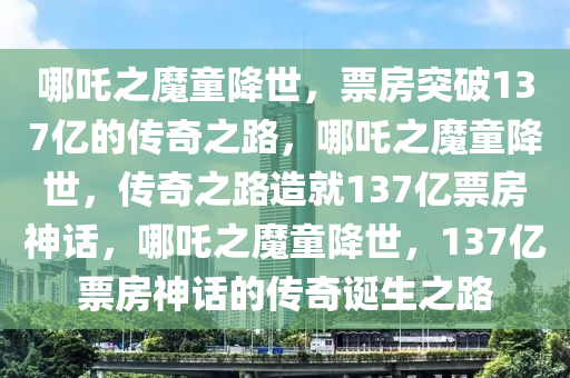 哪吒之魔童降世，票房突破137亿的传奇之路，哪吒之魔童降世，传奇之路造就137亿票房神话，哪吒之魔童降世，137亿票房神话的传奇诞生之路