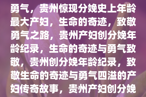 贵州惊现分娩记录以来年龄最大产妇——生命的奇迹与致敬勇气，贵州惊现分娩史上年龄最大产妇，生命的奇迹，致敬勇气之路，贵州产妇创分娩年龄纪录，生命的奇迹与勇气致敬，贵州创分娩年龄纪录，致敬生命的奇迹与勇气四溢的产妇传奇故事，贵州产妇创分娩年龄纪录，见证生命的奇迹与勇气