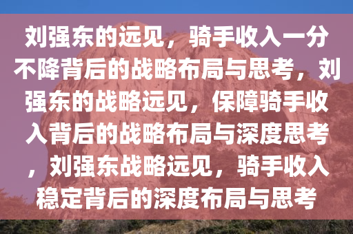 刘强东的远见，骑手收入一分不降背后的战略布局与思考，刘强东的战略远见，保障骑手收入背后的战略布局与深度思考，刘强东战略远见，骑手收入稳定背后的深度布局与思考