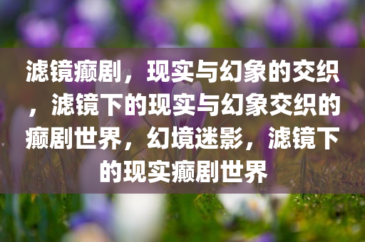 滤镜癫剧，现实与幻象的交织，滤镜下的现实与幻象交织的癫剧世界，幻境迷影，滤镜下的现实癫剧世界