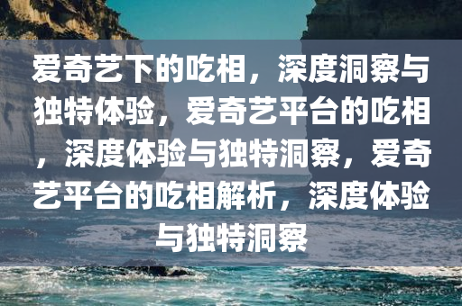 爱奇艺下的吃相，深度洞察与独特体验，爱奇艺平台的吃相，深度体验与独特洞察，爱奇艺平台的吃相解析，深度体验与独特洞察