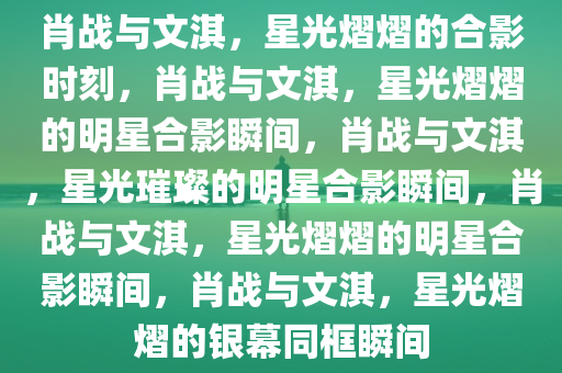 肖战与文淇，星光熠熠的合影时刻，肖战与文淇，星光熠熠的明星合影瞬间，肖战与文淇，星光璀璨的明星合影瞬间，肖战与文淇，星光熠熠的明星合影瞬间，肖战与文淇，星光熠熠的银幕同框瞬间