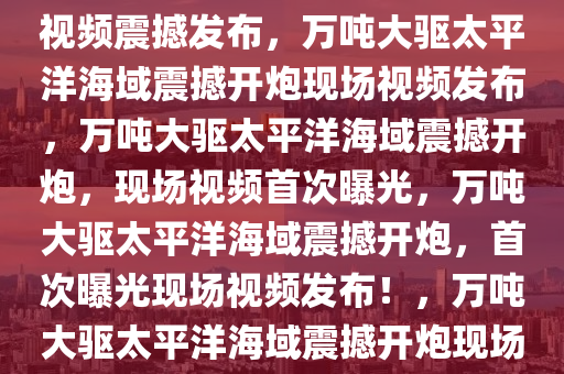 万吨大驱太平洋海域开炮现场视频震撼发布，万吨大驱太平洋海域震撼开炮现场视频发布，万吨大驱太平洋海域震撼开炮，现场视频首次曝光，万吨大驱太平洋海域震撼开炮，首次曝光现场视频发布！，万吨大驱太平洋海域震撼开炮现场视频首次曝光