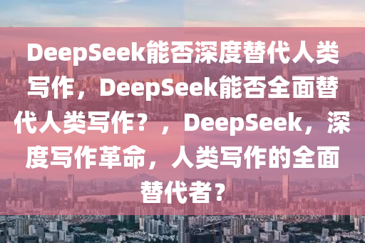 DeepSeek能否深度替代人类写作，DeepSeek能否全面替代人类写作？，DeepSeek，深度写作革命，人类写作的全面替代者？