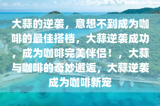 大蒜的逆袭，意想不到成为咖啡的最佳搭档，大蒜逆袭成功，成为咖啡完美伴侣！，大蒜与咖啡的奇妙邂逅，大蒜逆袭成为咖啡新宠