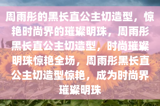 周雨彤的黑长直公主切造型，惊艳时尚界的璀璨明珠，周雨彤黑长直公主切造型，时尚璀璨明珠惊艳全场，周雨彤黑长直公主切造型惊艳，成为时尚界璀璨明珠