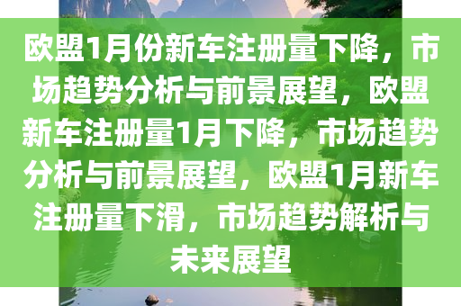 欧盟1月份新车注册量下降，市场趋势分析与前景展望，欧盟新车注册量1月下降，市场趋势分析与前景展望，欧盟1月新车注册量下滑，市场趋势解析与未来展望