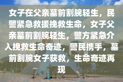 女子在父亲墓前割腕轻生，民警紧急救援挽救生命，女子父亲墓前割腕轻生，警方紧急介入挽救生命奇迹，警民携手，墓前割腕女子获救，生命奇迹再现