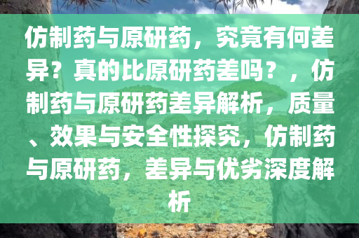 仿制药与原研药，究竟有何差异？真的比原研药差吗？，仿制药与原研药差异解析，质量、效果与安全性探究，仿制药与原研药，差异与优劣深度解析